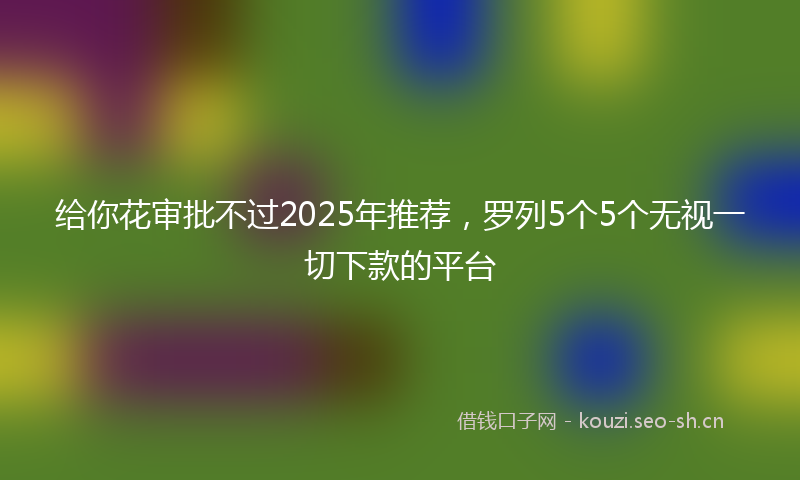 给你花审批不过2025年推荐，罗列5个5个无视一切下款的平台