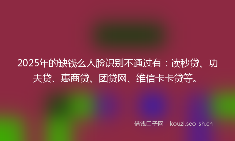 2025年的缺钱么人脸识别不通过有:读秒贷、功夫贷、惠商贷、团贷网、维信卡卡贷等。