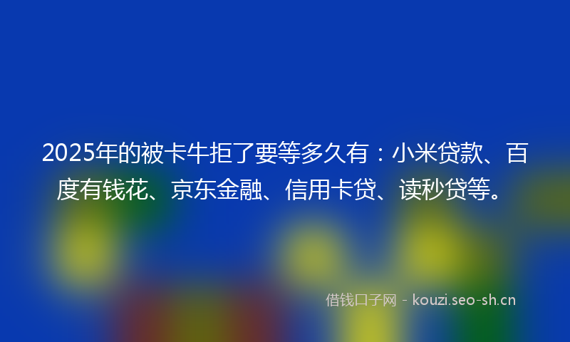 2025年的被卡牛拒了要等多久有:小米贷款、百度有钱花、京东金融、信用卡贷、读秒贷等。