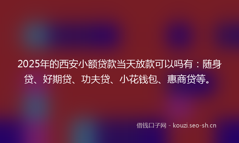 2025年的西安小额贷款当天放款可以吗有：随身贷、好期贷、功夫贷、小花钱包、惠商贷等。