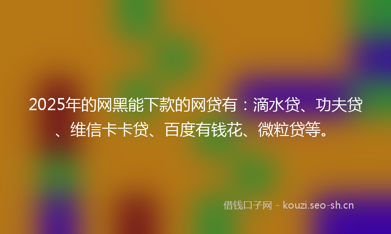 2025年的网黑能下款的网贷有：滴水贷、功夫贷、维信卡卡贷、百度有钱花、微粒贷等。