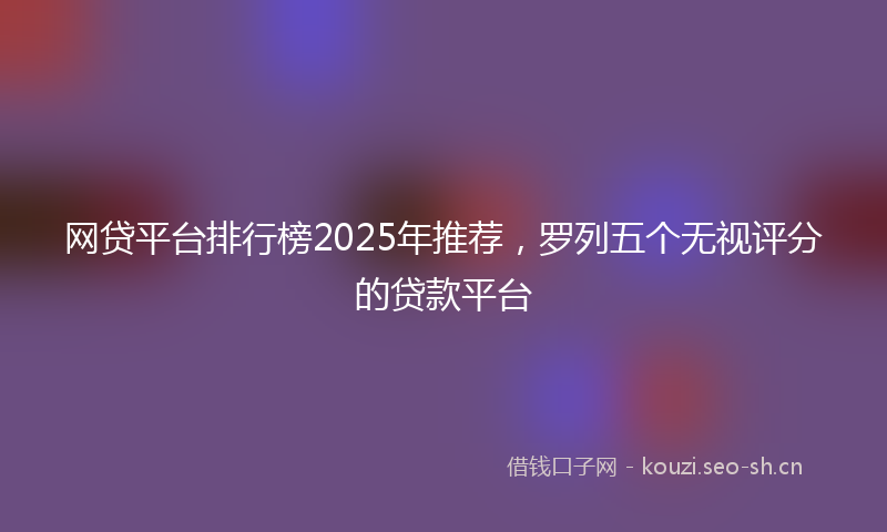 网贷平台排行榜2025年推荐，罗列五个无视评分的贷款平台