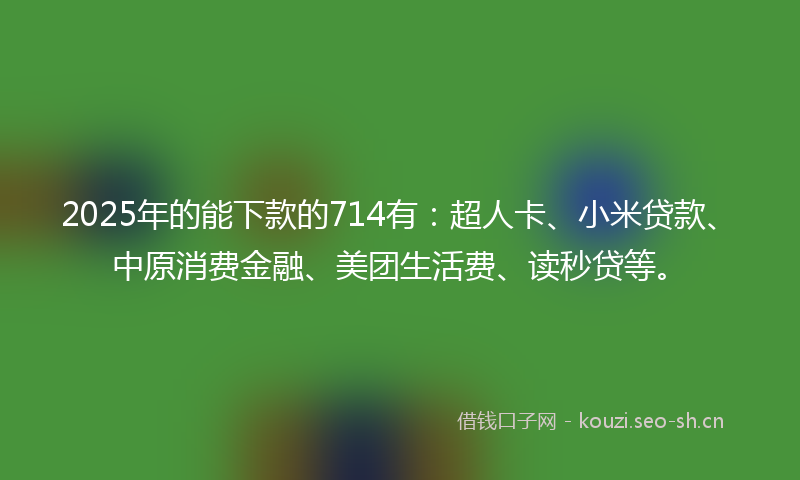 2025年的能下款的714有：超人卡、小米贷款、中原消费金融、美团生活费、读秒贷等。