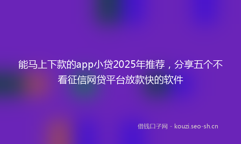 能马上下款的app小贷2025年推荐，分享五个不看征信网贷平台放款快的软件