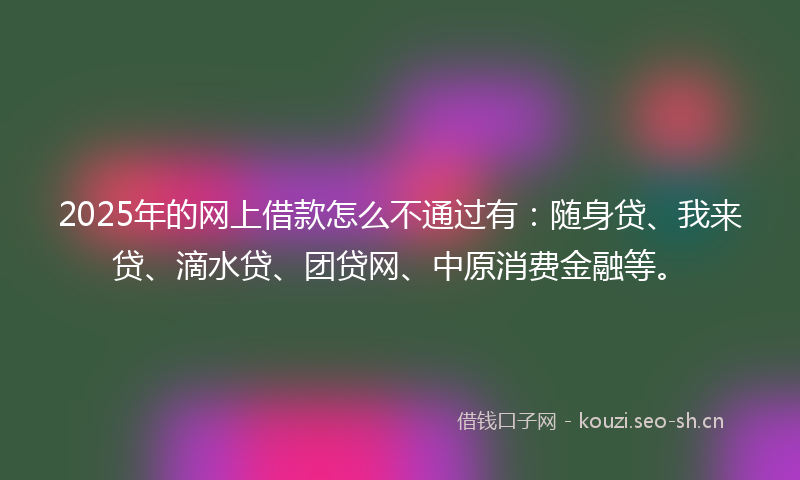 2025年的网上借款怎么不通过有：随身贷、我来贷、滴水贷、团贷网、中原消费金融等。