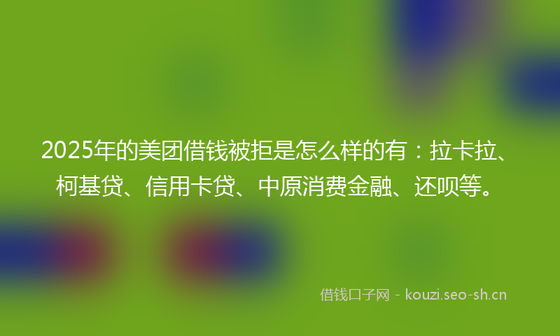 2025年的美团借钱被拒是怎么样的有：拉卡拉、柯基贷、信用卡贷、中原消费金融、还呗等。