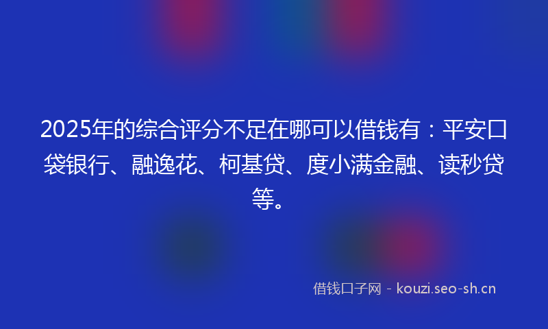 2025年的综合评分不足在哪可以借钱有：平安口袋银行、融逸花、柯基贷、度小满金融、读秒贷等。