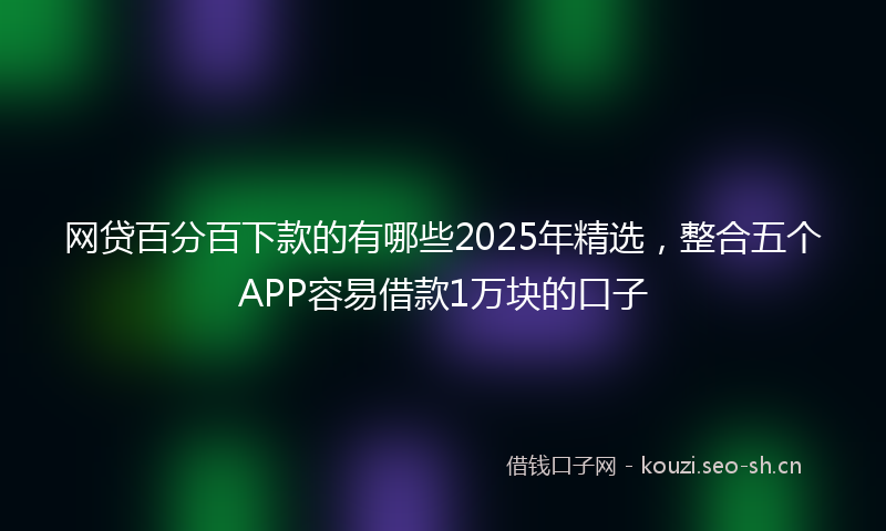 网贷百分百下款的有哪些2025年精选，整合五个APP容易借款1万块的口子
