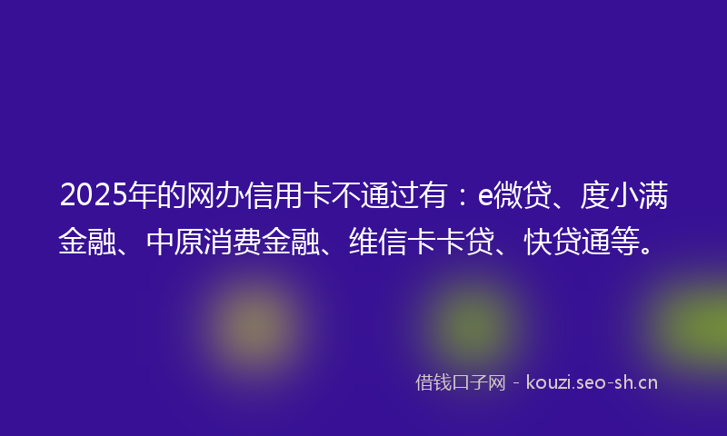 2025年的网办信用卡不通过有：e微贷、度小满金融、中原消费金融、维信卡卡贷、快贷通等。