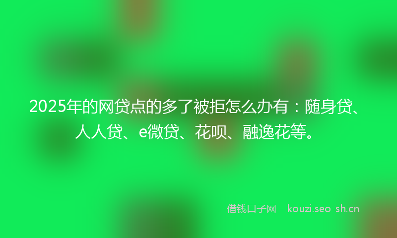 2025年的网贷点的多了被拒怎么办有：随身贷、人人贷、e微贷、花呗、融逸花等。