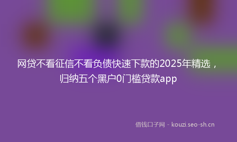网贷不看征信不看负债快速下款的2025年精选，归纳五个黑户0门槛贷款app