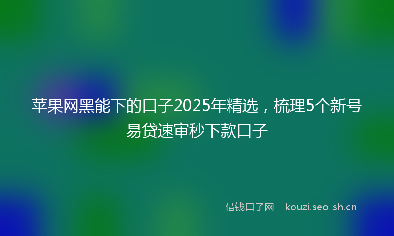 苹果网黑能下的口子2025年精选，梳理5个新号易贷速审秒下款口子