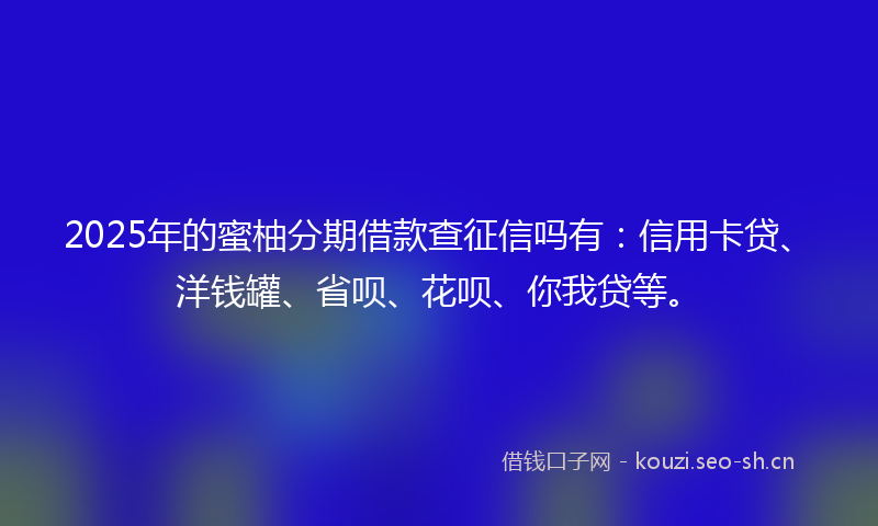 2025年的蜜柚分期借款查征信吗有：信用卡贷、洋钱罐、省呗、花呗、你我贷等。