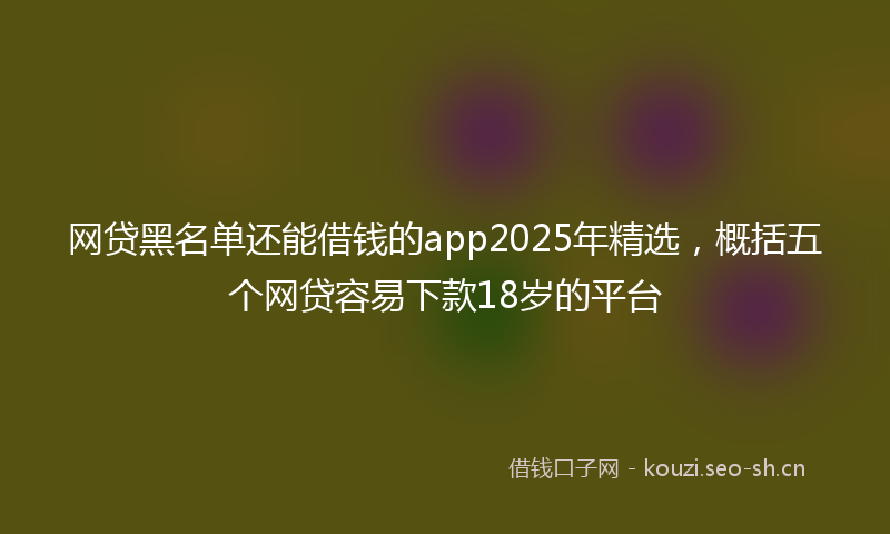网贷黑名单还能借钱的app2025年精选，概括五个网贷容易下款18岁的平台