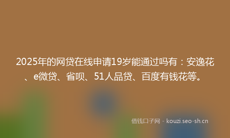 2025年的网贷在线申请19岁能通过吗有：安逸花、e微贷、省呗、51人品贷、百度有钱花等。
