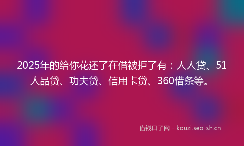 2025年的给你花还了在借被拒了有：人人贷、51人品贷、功夫贷、信用卡贷、360借条等。