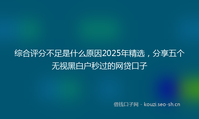 综合评分不足是什么原因2025年精选,分享五个无视黑白户秒过的网贷口子