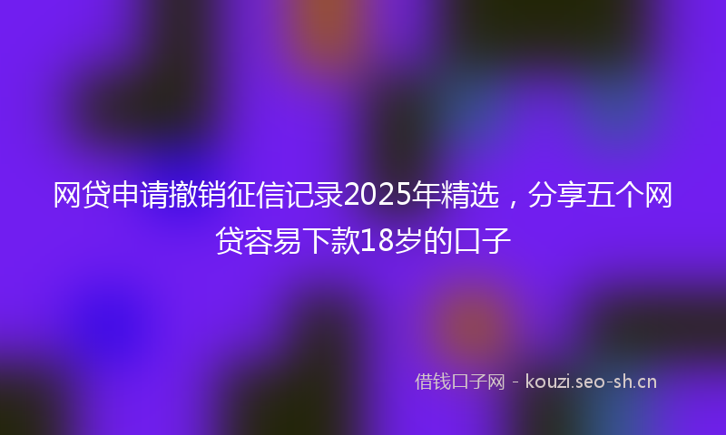 网贷申请撤销征信记录2025年精选，分享五个网贷容易下款18岁的口子