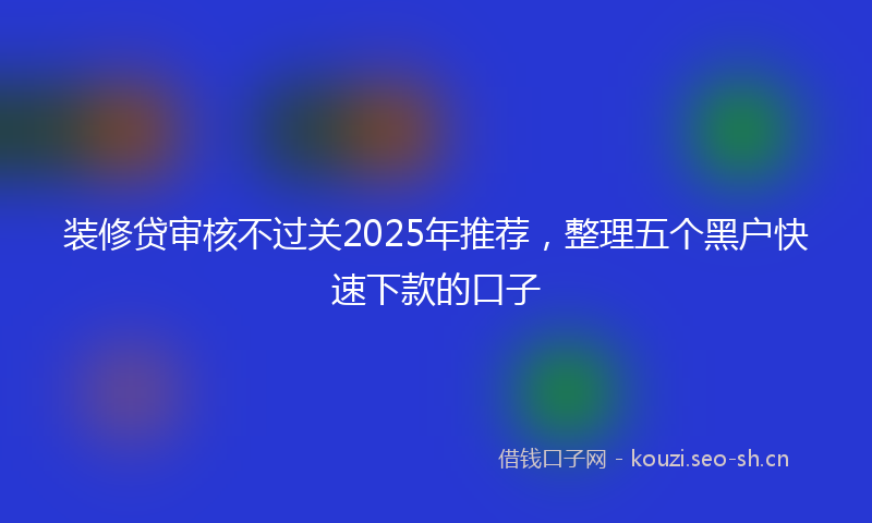装修贷审核不过关2025年推荐，整理五个黑户快速下款的口子