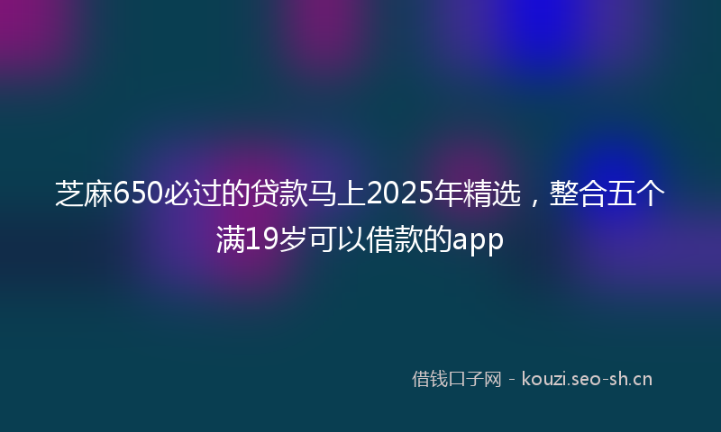芝麻650必过的贷款马上2025年精选，整合五个满19岁可以借款的app