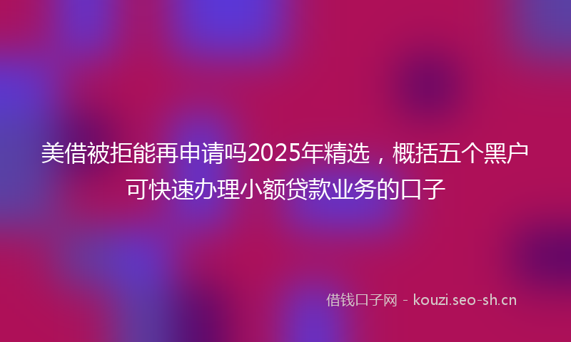 美借被拒能再申请吗2025年精选，概括五个黑户可快速办理小额贷款业务的口子