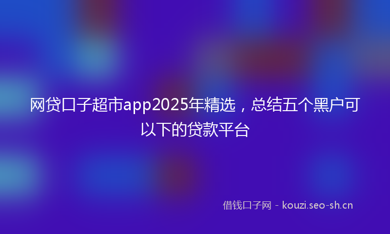 网贷口子超市app2025年精选，总结五个黑户可以下的贷款平台