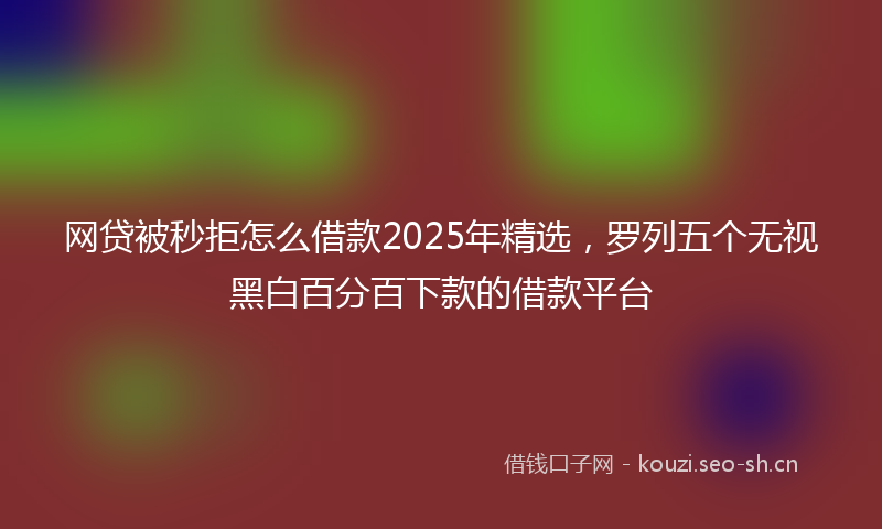 网贷被秒拒怎么借款2025年精选，罗列五个无视黑白百分百下款的借款平台