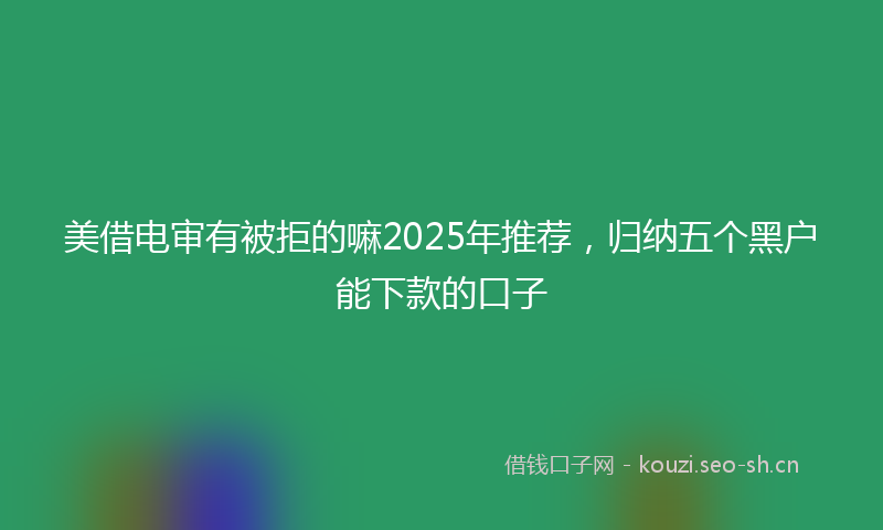 美借电审有被拒的嘛2025年推荐，归纳五个黑户能下款的口子