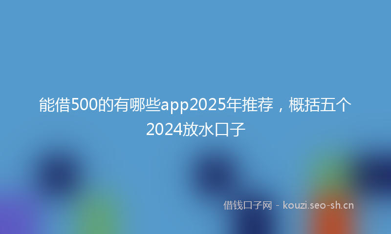 能借500的有哪些app2025年推荐，概括五个2024放水口子