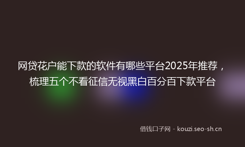 网贷花户能下款的软件有哪些平台2025年推荐,梳理五个不看征信无视黑白百分百下款平台