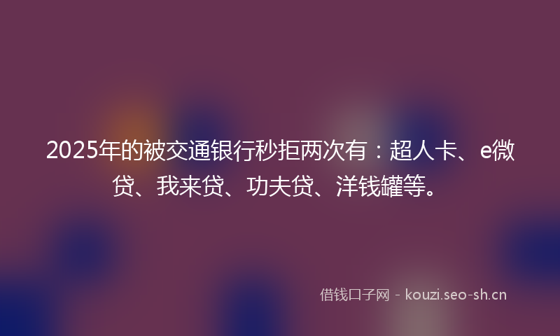 2025年的被交通银行秒拒两次有：超人卡、e微贷、我来贷、功夫贷、洋钱罐等。