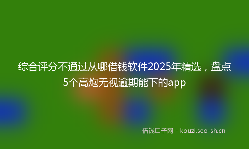 综合评分不通过从哪借钱软件2025年精选,盘点5个高炮无视逾期能下的app
