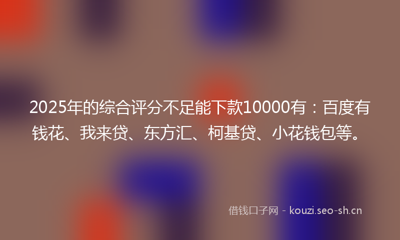 2025年的综合评分不足能下款10000有：百度有钱花、我来贷、东方汇、柯基贷、小花钱包等。