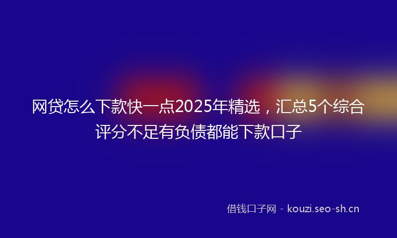 网贷怎么下款快一点2025年精选，汇总5个综合评分不足有负债都能下款口子