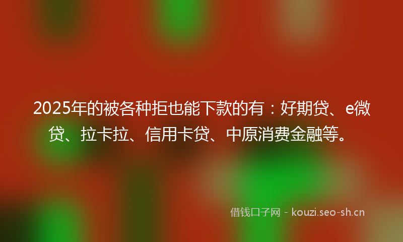 2025年的被各种拒也能下款的有：好期贷、e微贷、拉卡拉、信用卡贷、中原消费金融等。