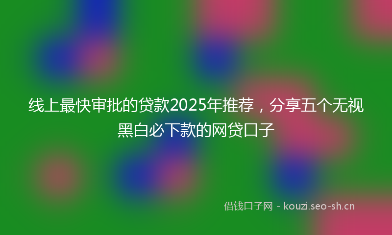 线上最快审批的贷款2025年推荐,分享五个无视黑白必下款的网贷口子