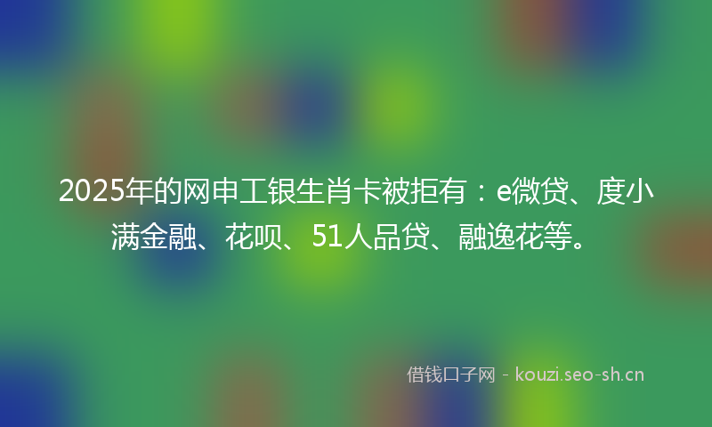 2025年的网申工银生肖卡被拒有:e微贷、度小满金融、花呗、51人品贷、融逸花等。