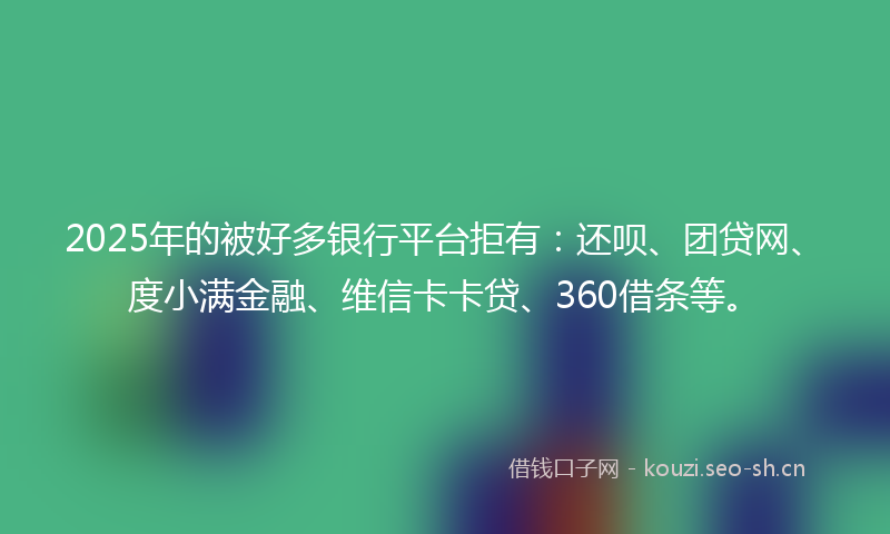 2025年的被好多银行平台拒有：还呗、团贷网、度小满金融、维信卡卡贷、360借条等。