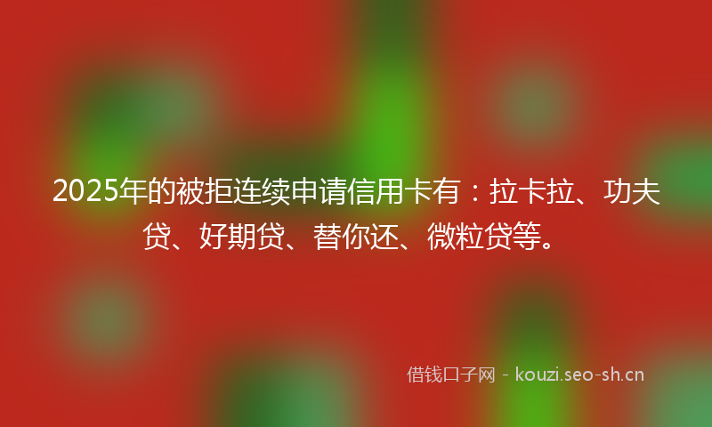2025年的被拒连续申请信用卡有：拉卡拉、功夫贷、好期贷、替你还、微粒贷等。