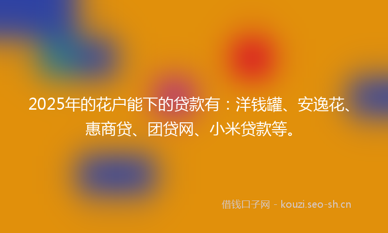 2025年的花户能下的贷款有：洋钱罐、安逸花、惠商贷、团贷网、小米贷款等。