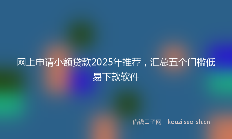 网上申请小额贷款2025年推荐，汇总五个门槛低易下款软件