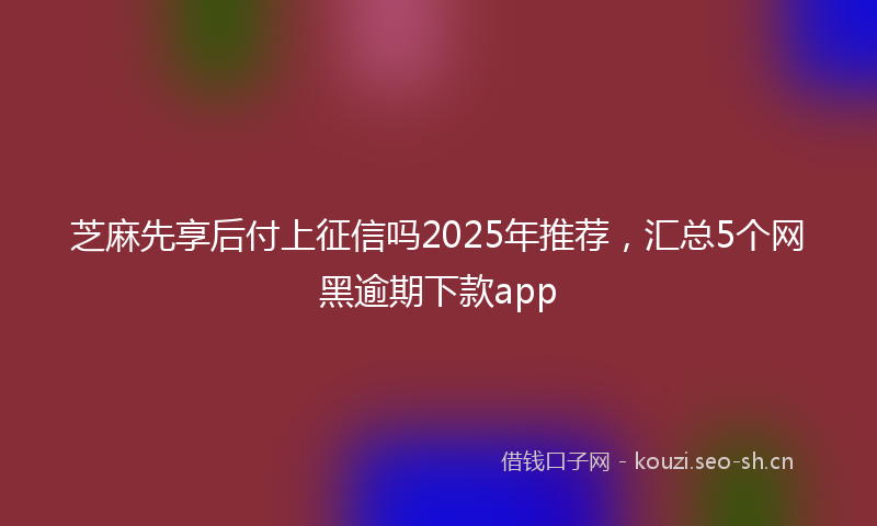 芝麻先享后付上征信吗2025年推荐，汇总5个网黑逾期下款app