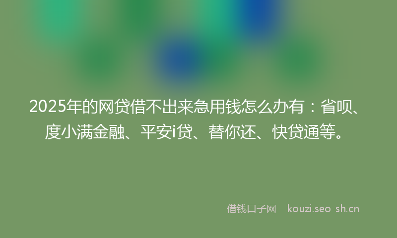 2025年的网贷借不出来急用钱怎么办有：省呗、度小满金融、平安i贷、替你还、快贷通等。