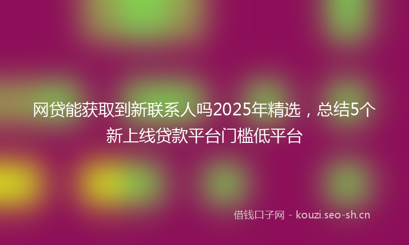 网贷能获取到新联系人吗2025年精选，总结5个新上线贷款平台门槛低平台