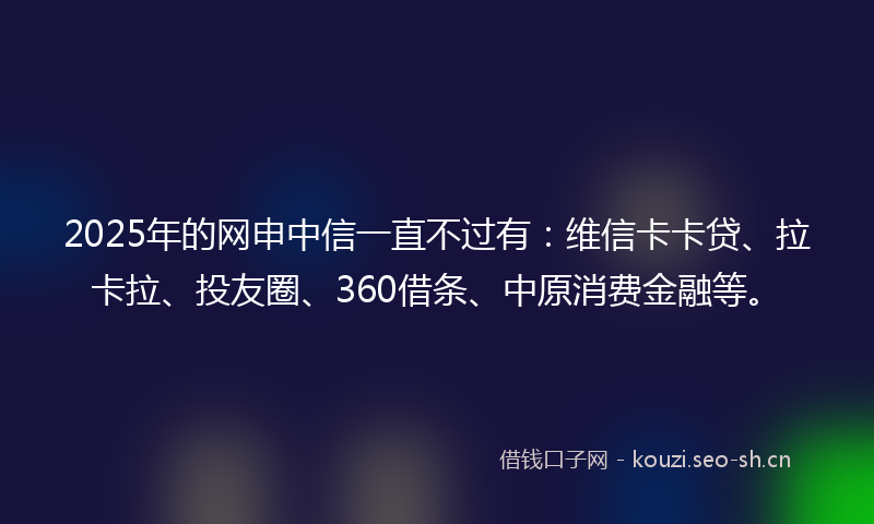 2025年的网申中信一直不过有：维信卡卡贷、拉卡拉、投友圈、360借条、中原消费金融等。