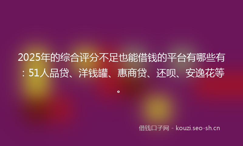 2025年的综合评分不足也能借钱的平台有哪些有：51人品贷、洋钱罐、惠商贷、还呗、安逸花等。