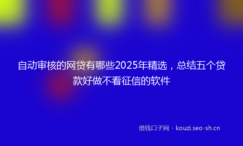 自动审核的网贷有哪些2025年精选，总结五个贷款好做不看征信的软件