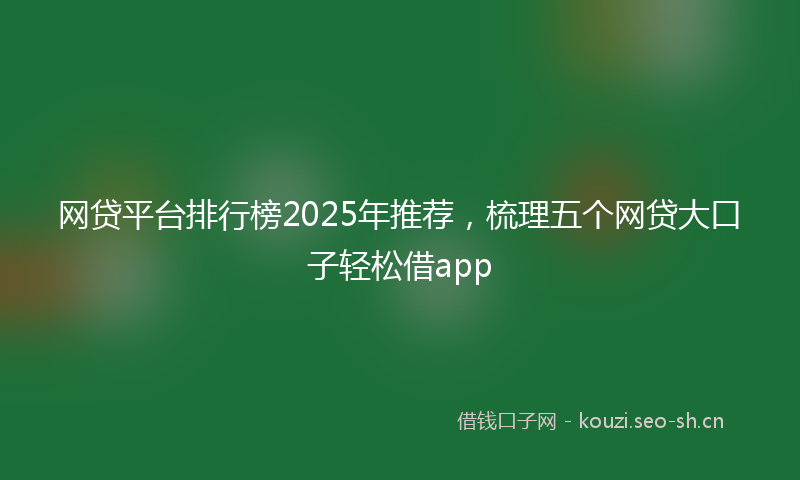 网贷平台排行榜2025年推荐，梳理五个网贷大口子轻松借app