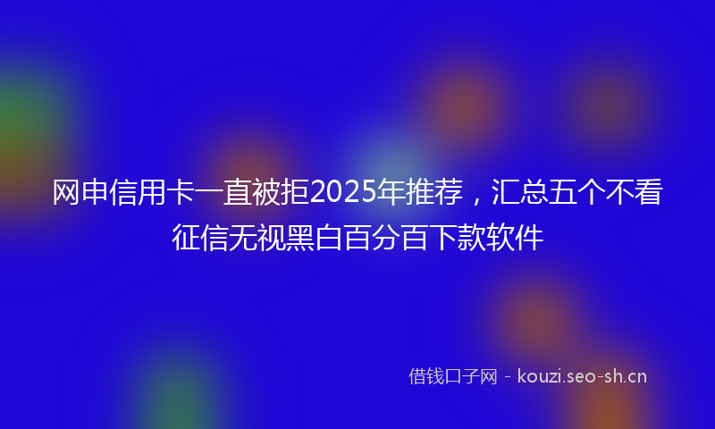 网申信用卡一直被拒2025年推荐，汇总五个不看征信无视黑白百分百下款软件