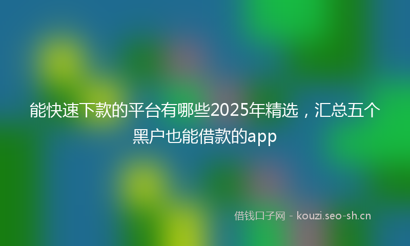 能快速下款的平台有哪些2025年精选，汇总五个黑户也能借款的app
